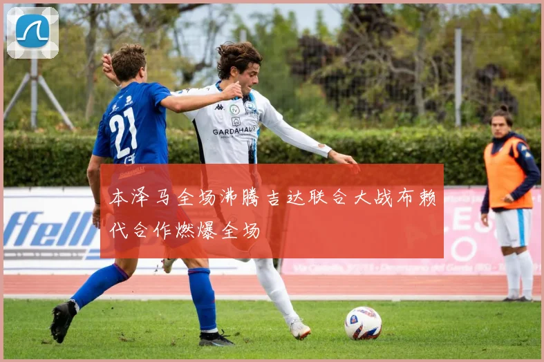 本泽马全场沸腾吉达联合大战布赖代合作燃爆全场