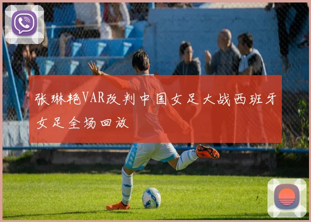 张琳艳VAR改判中国女足大战西班牙女足全场回放