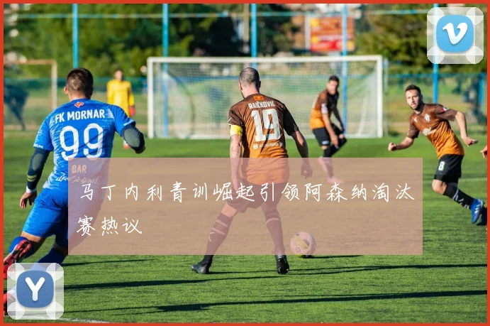 马丁内利青训崛起引领阿森纳淘汰赛热议