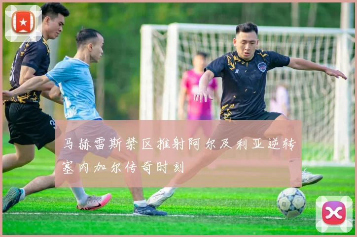 马赫雷斯禁区推射阿尔及利亚逆转塞内加尔传奇时刻
