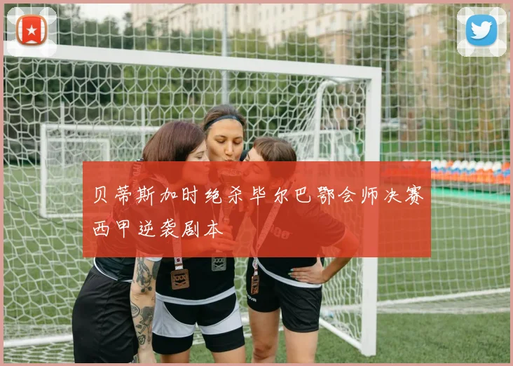 贝蒂斯加时绝杀毕尔巴鄂会师决赛西甲逆袭剧本