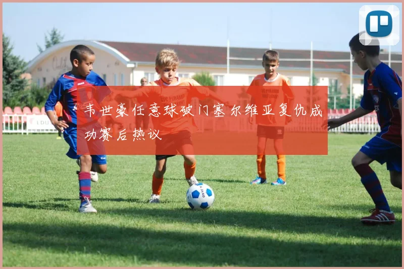 韦世豪任意球破门塞尔维亚复仇成功赛后热议