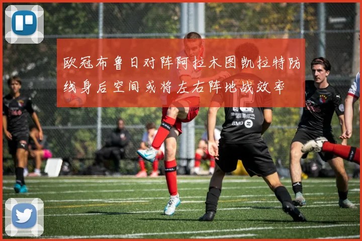 欧冠布鲁日对阵阿拉木图凯拉特防线身后空间或将左右阵地战效率