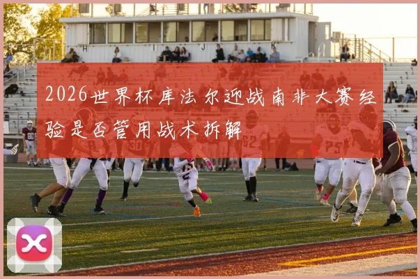 2026世界杯库法尔迎战南非大赛经验是否管用战术拆解