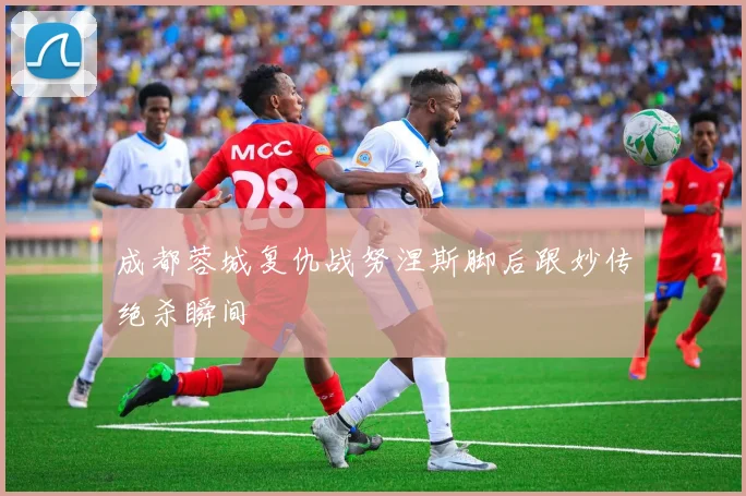 成都蓉城复仇战努涅斯脚后跟妙传绝杀瞬间