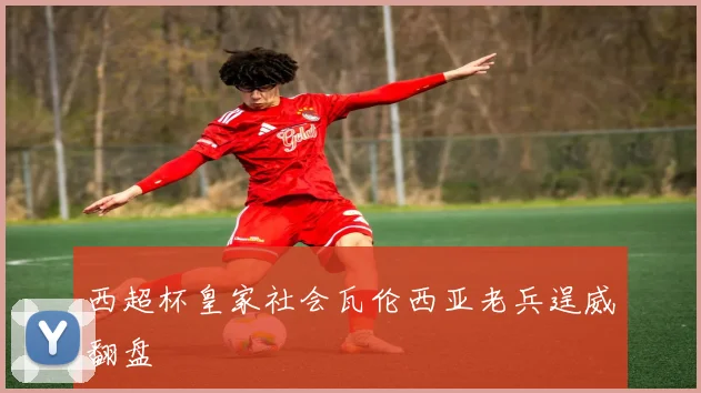 西超杯皇家社会瓦伦西亚老兵逞威翻盘