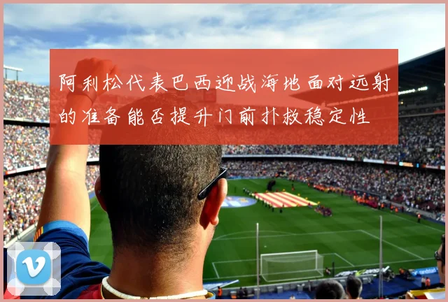 阿利松代表巴西迎战海地面对远射的准备能否提升门前扑救稳定性