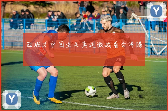 西班牙中国女足奥运激战看台沸腾