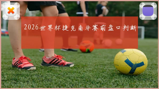 2026世界杯捷克南非赛前盘口判断
