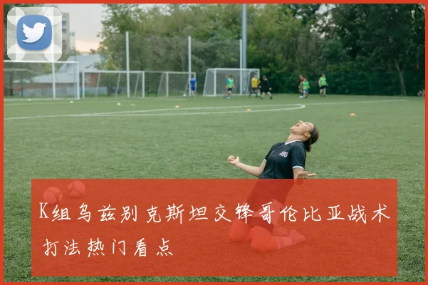 K组乌兹别克斯坦交锋哥伦比亚战术打法热门看点