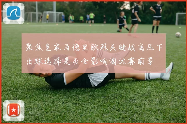聚焦皇家马德里欧冠关键战高压下出球选择是否会影响淘汰赛前景