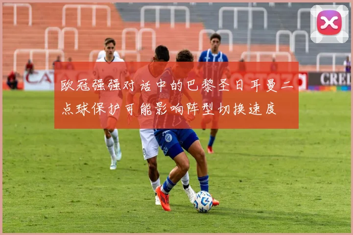 欧冠强强对话中的巴黎圣日耳曼二点球保护可能影响阵型切换速度