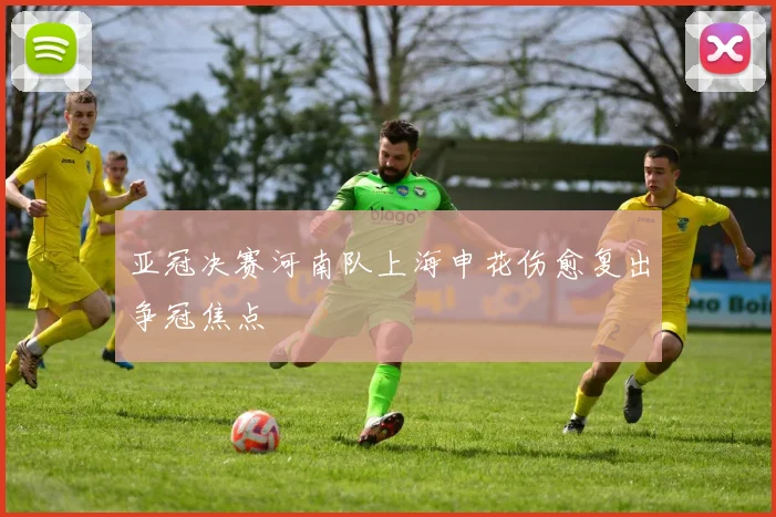 亚冠决赛河南队上海申花伤愈复出争冠焦点