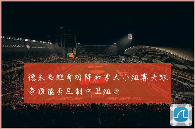 德米洛维奇对阵加拿大小组赛头球争顶能否压制中卫组合