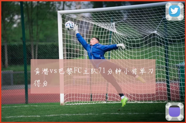 黄潜vs巴黎FC主队71分钟小将单刀得分
