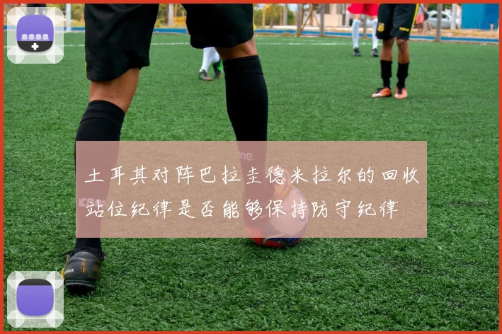 土耳其对阵巴拉圭德米拉尔的回收站位纪律是否能够保持防守纪律