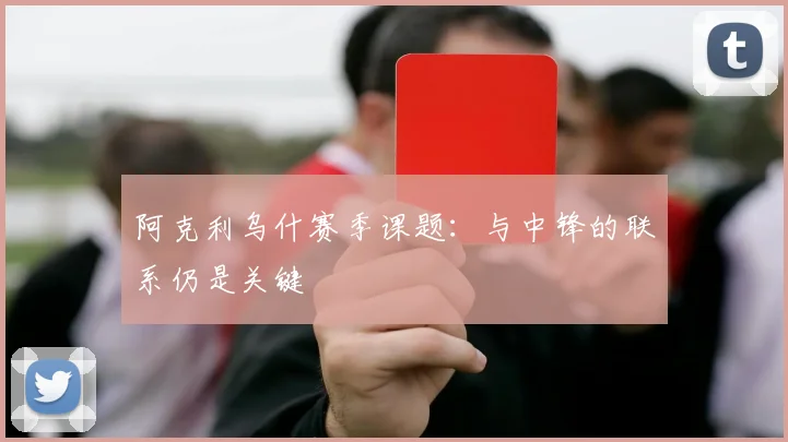 阿克利乌什赛季课题：与中锋的联系仍是关键