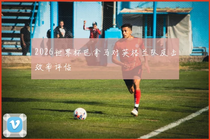 2026世界杯巴拿马对英格兰队反击效率评估