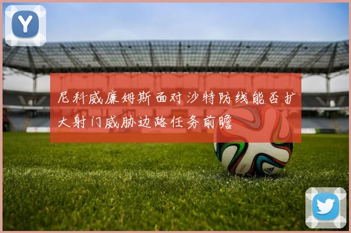 尼科威廉姆斯面对沙特防线能否扩大射门威胁边路任务前瞻
