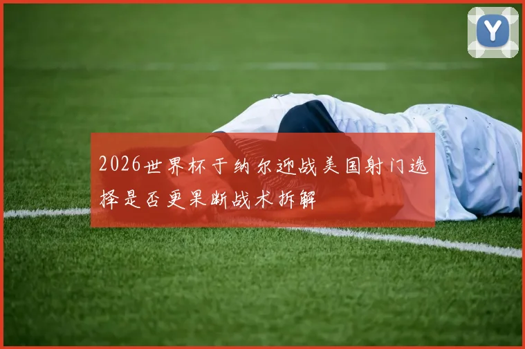 2026世界杯于纳尔迎战美国射门选择是否更果断战术拆解