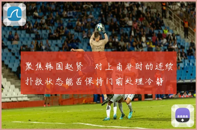 聚焦韩国赵贤祐对上南非时的连续扑救状态能否保持门前处理冷静