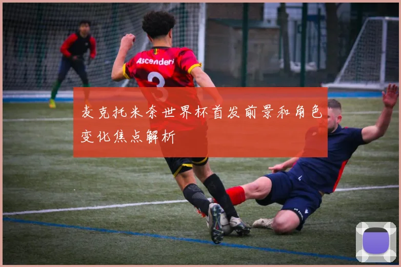 麦克托米奈世界杯首发前景和角色变化焦点解析