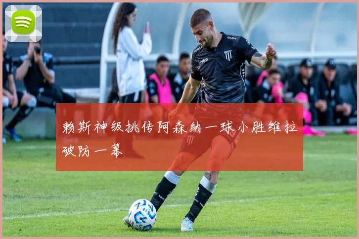 赖斯神级挑传阿森纳一球小胜维拉破防一幕
